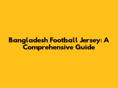 Bangladesh Football Jersey: A Comprehensive Guide