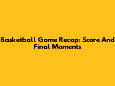 Basketball Game Recap: Score And Final Moments