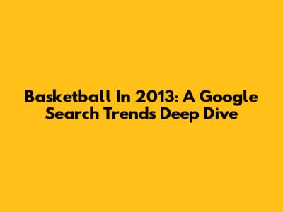 Basketball In 2013: A Google Search Trends Deep Dive