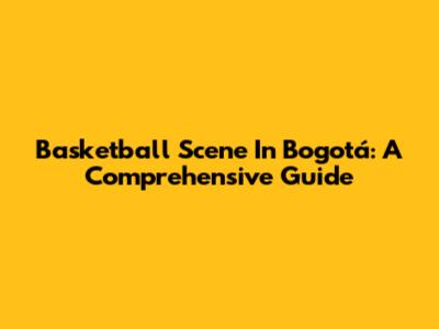 Basketball Scene In Bogotá: A Comprehensive Guide