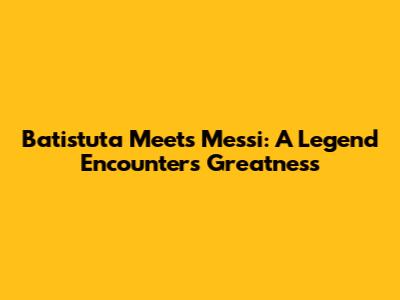 Batistuta Meets Messi: A Legend Encounters Greatness