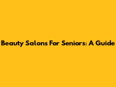 Beauty Salons For Seniors: A Guide