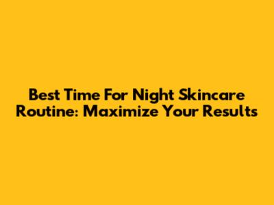 Best Time For Night Skincare Routine: Maximize Your Results