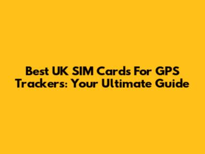 Best UK SIM Cards For GPS Trackers: Your Ultimate Guide