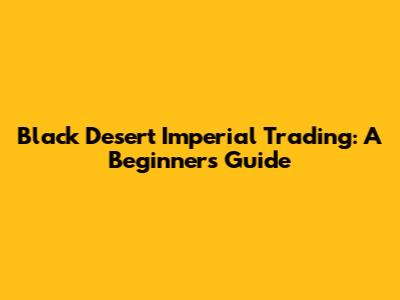 Black Desert Imperial Trading: A Beginner's Guide