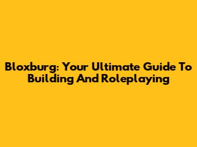 Bloxburg: Your Ultimate Guide To Building And Roleplaying