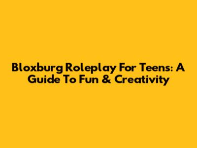 Bloxburg Roleplay For Teens: A Guide To Fun & Creativity