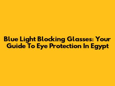 Blue Light Blocking Glasses: Your Guide To Eye Protection In Egypt