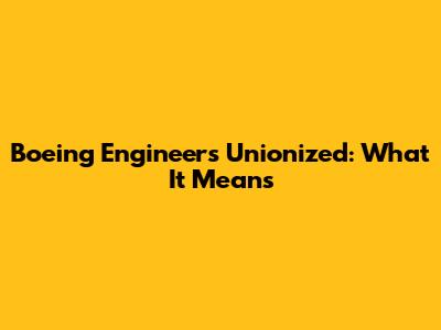 Boeing Engineers Unionized: What It Means