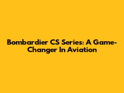 Bombardier CS Series: A Game-Changer In Aviation
