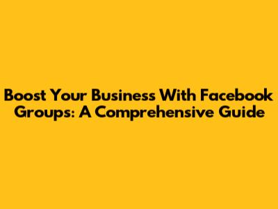 Boost Your Business With Facebook Groups: A Comprehensive Guide