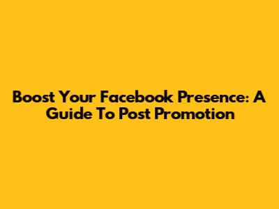 Boost Your Facebook Presence: A Guide To Post Promotion