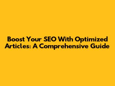 Boost Your SEO With Optimized Articles: A Comprehensive Guide