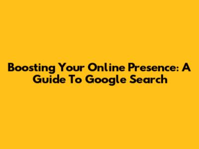 Boosting Your Online Presence: A Guide To Google Search
