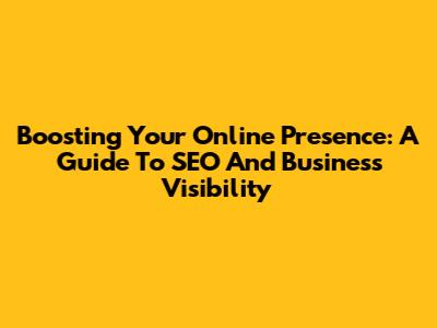 Boosting Your Online Presence: A Guide To SEO And Business Visibility