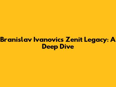 Branislav Ivanovic's Zenit Legacy: A Deep Dive