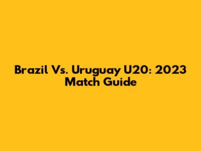 Brazil Vs. Uruguay U20: 2023 Match Guide