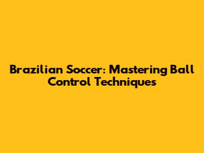 Brazilian Soccer: Mastering Ball Control Techniques