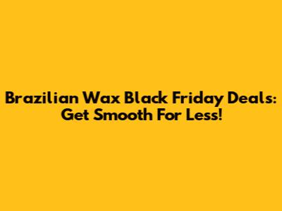 Brazilian Wax Black Friday Deals: Get Smooth For Less!