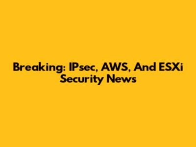 Breaking: IPsec, AWS, And ESXi Security News