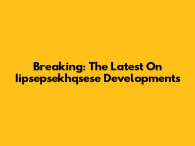 Breaking: The Latest On Iipsepsekhqsese Developments