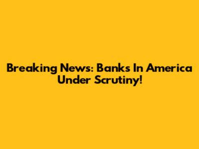 Breaking News: Banks In America Under Scrutiny!