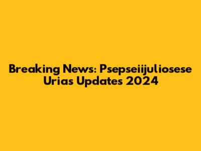 Breaking News: Psepseiijuliosese Urias Updates 2024