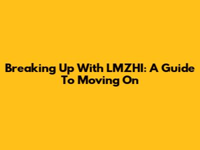 Breaking Up With LMZHI: A Guide To Moving On