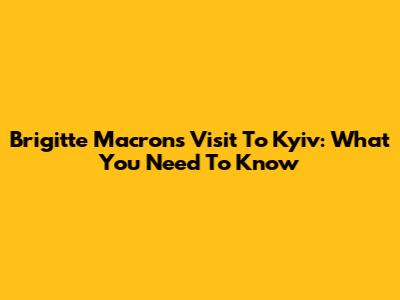 Brigitte Macron's Visit To Kyiv: What You Need To Know