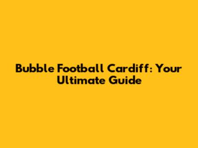 Bubble Football Cardiff: Your Ultimate Guide