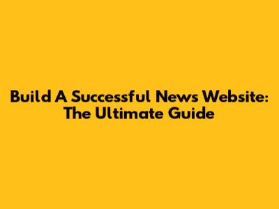 Build A Successful News Website: The Ultimate Guide