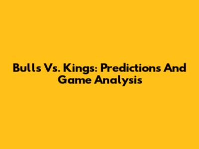Bulls Vs. Kings: Predictions And Game Analysis