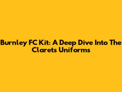 Burnley FC Kit: A Deep Dive Into The Clarets' Uniforms