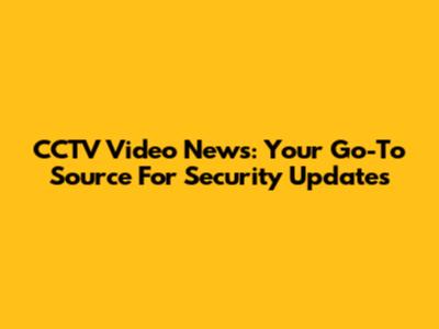 CCTV Video News: Your Go-To Source For Security Updates
