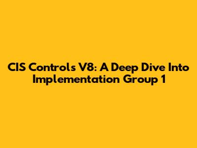 CIS Controls V8: A Deep Dive Into Implementation Group 1