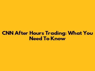 CNN After Hours Trading: What You Need To Know