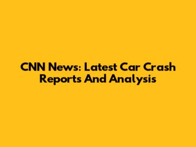 CNN News: Latest Car Crash Reports And Analysis