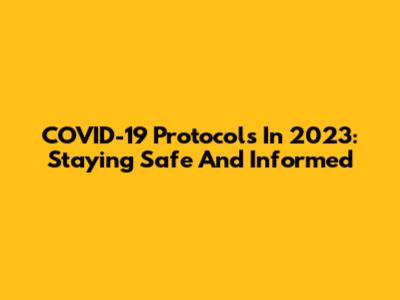 COVID-19 Protocols In 2023: Staying Safe And Informed