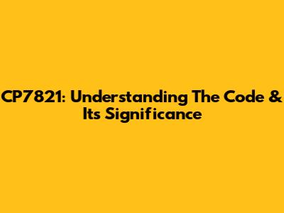 CP7821: Understanding The Code & Its Significance