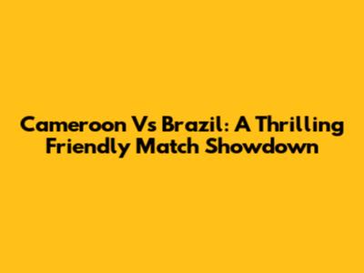 Cameroon Vs Brazil: A Thrilling Friendly Match Showdown