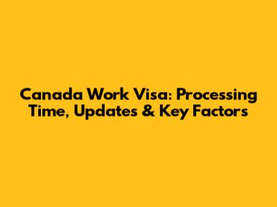 Canada Work Visa: Processing Time, Updates & Key Factors