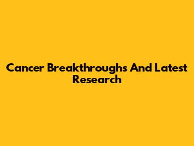 Cancer Breakthroughs And Latest Research