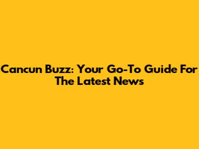 Cancun Buzz: Your Go-To Guide For The Latest News