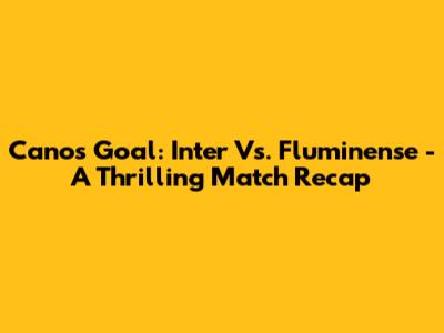 Cano's Goal: Inter Vs. Fluminense - A Thrilling Match Recap