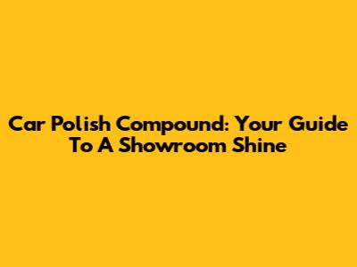 Car Polish Compound: Your Guide To A Showroom Shine
