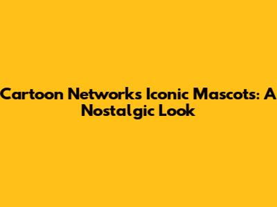 Cartoon Network's Iconic Mascots: A Nostalgic Look