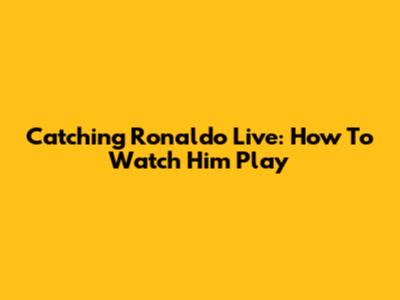 Catching Ronaldo Live: How To Watch Him Play
