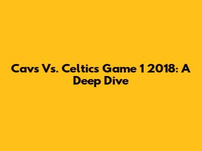 Cavs Vs. Celtics Game 1 2018: A Deep Dive