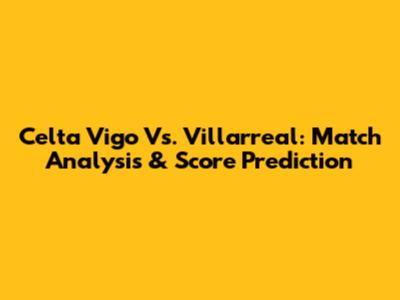 Celta Vigo Vs. Villarreal: Match Analysis & Score Prediction