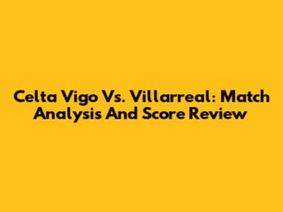 Celta Vigo Vs. Villarreal: Match Analysis And Score Review